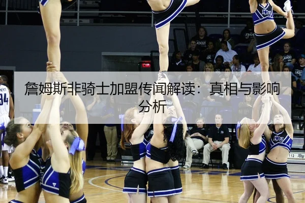 詹姆斯非骑士加盟传闻解读：真相与影响分析